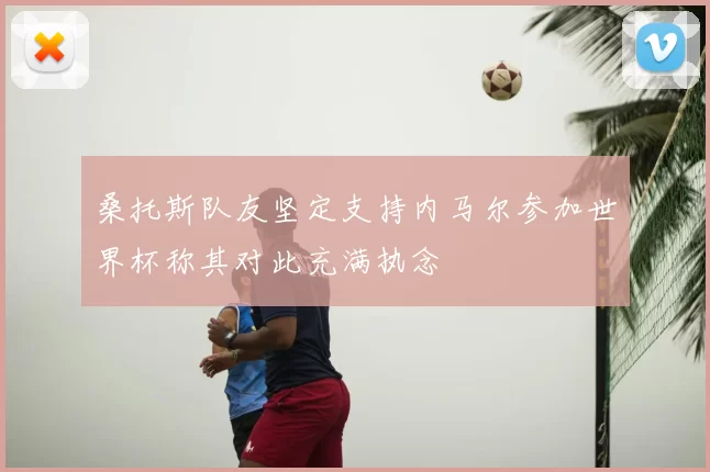 桑托斯队友坚定支持内马尔参加世界杯称其对此充满执念