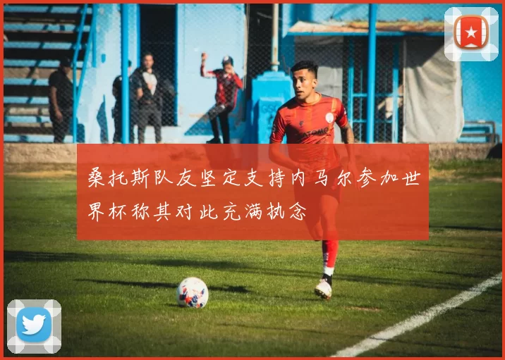 桑托斯队友坚定支持内马尔参加世界杯称其对此充满执念