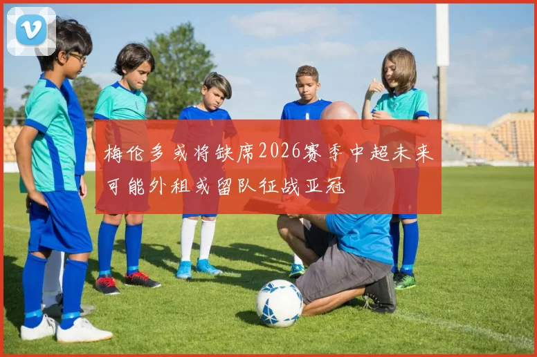 梅伦多或将缺席2026赛季中超未来可能外租或留队征战亚冠