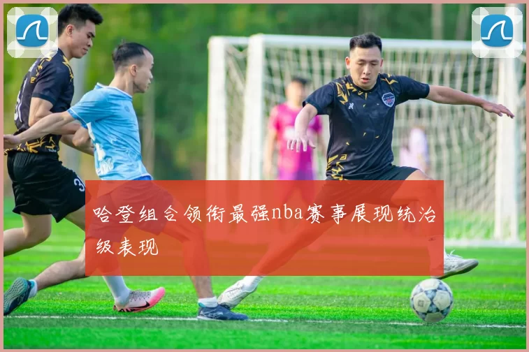 哈登组合领衔最强nba赛事展现统治级表现