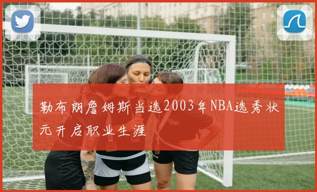 勒布朗詹姆斯当选2003年NBA选秀状元开启职业生涯