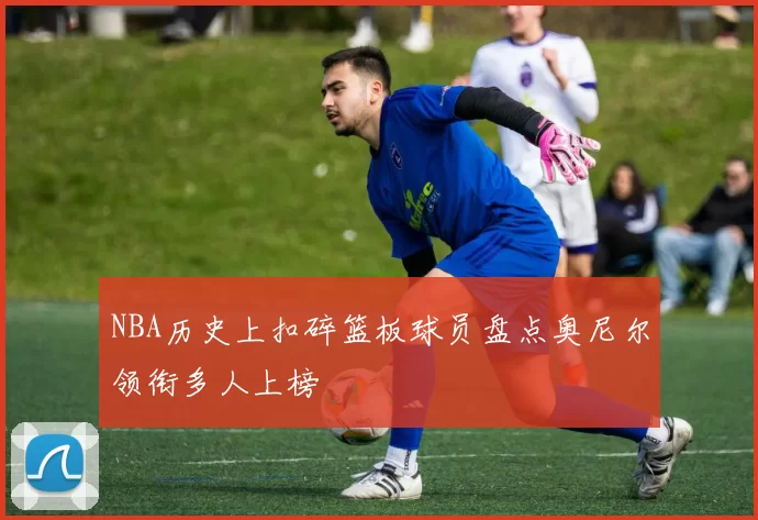 NBA历史上扣碎篮板球员盘点奥尼尔领衔多人上榜