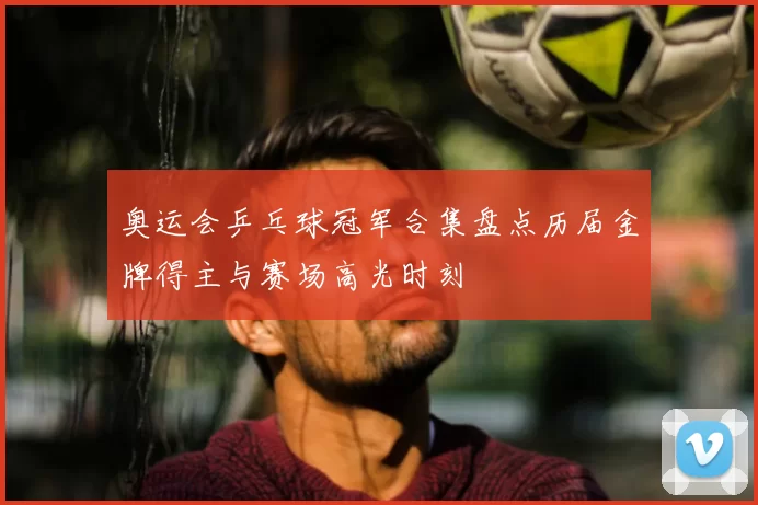 奥运会乒乓球冠军合集盘点历届金牌得主与赛场高光时刻