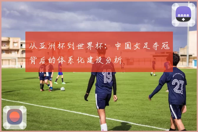 从亚洲杯到世界杯:中国女足夺冠背后的体系化建设分析