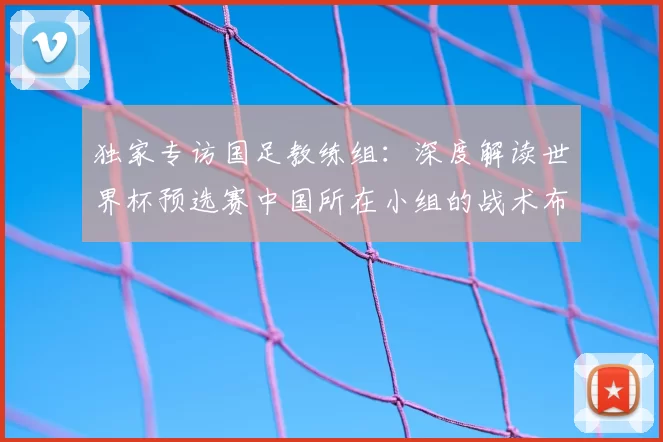 独家专访国足教练组:深度解读世界杯预选赛中国所在小组的战术布局