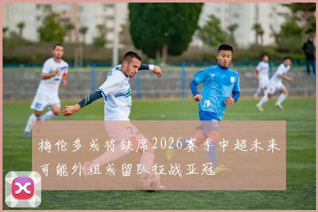 梅伦多或将缺席2026赛季中超未来可能外租或留队征战亚冠