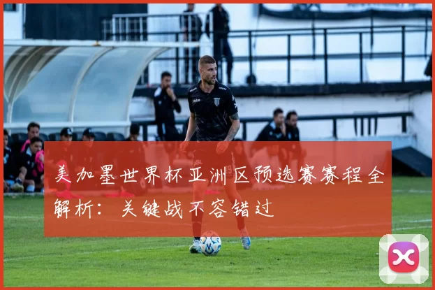 美加墨世界杯亚洲区预选赛赛程全解析:关键战不容错过