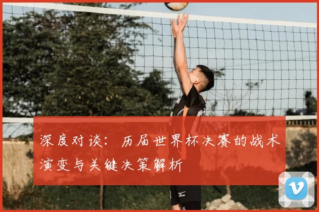 深度对谈:历届世界杯决赛的战术演变与关键决策解析