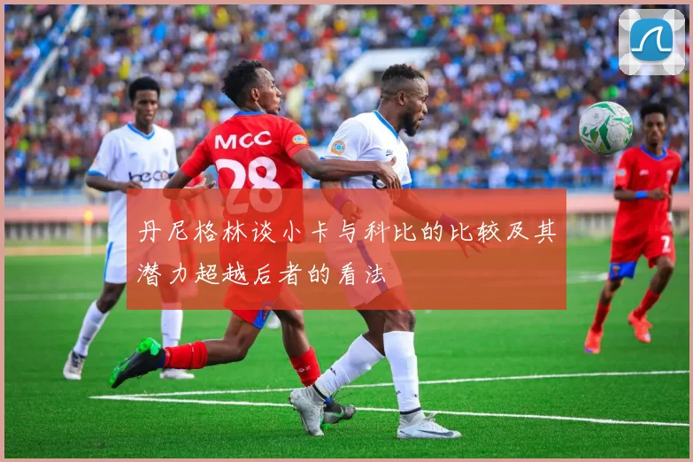 丹尼格林谈小卡与科比的比较及其潜力超越后者的看法