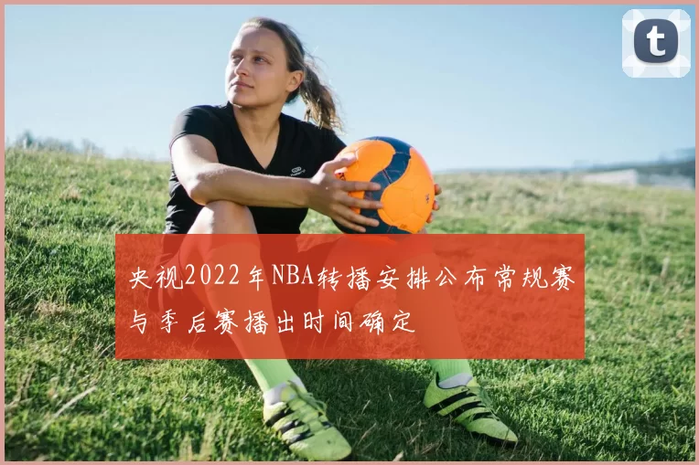 央视2022年NBA转播安排公布常规赛与季后赛播出时间确定
