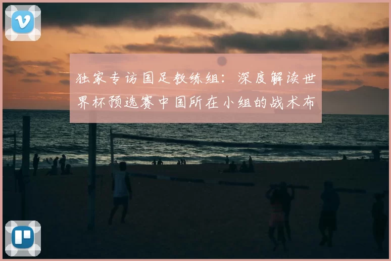 独家专访国足教练组:深度解读世界杯预选赛中国所在小组的战术布局