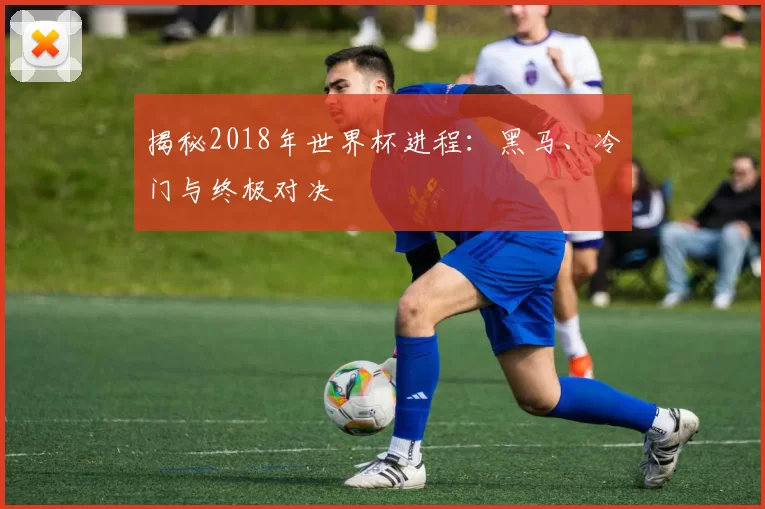 揭秘2018年世界杯进程：黑马、冷门与终极对决