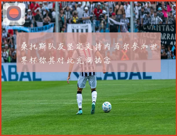 桑托斯队友坚定支持内马尔参加世界杯称其对此充满执念