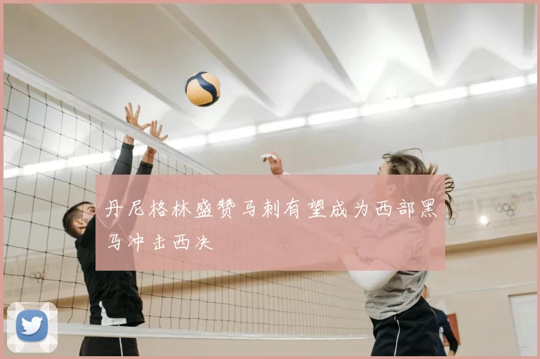 丹尼格林盛赞马刺有望成为西部黑马冲击西决