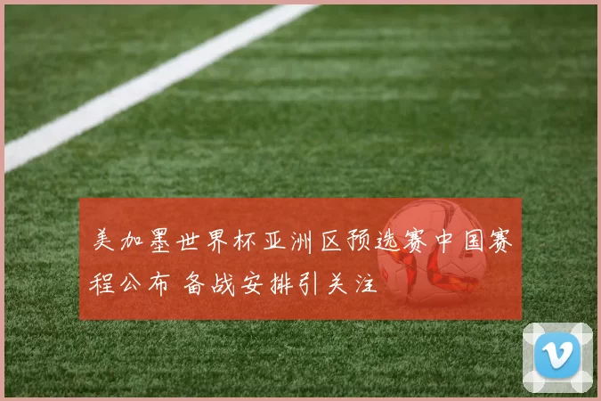 美加墨世界杯亚洲区预选赛中国赛程公布 备战安排引关注
