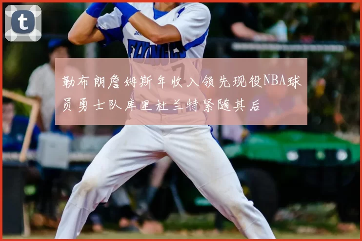 勒布朗詹姆斯年收入领先现役NBA球员勇士队库里杜兰特紧随其后