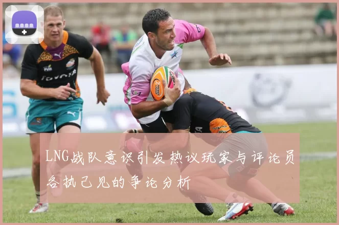 LNG战队意识引发热议玩家与评论员各执己见的争论分析