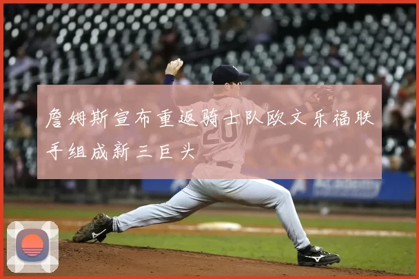 詹姆斯宣布重返骑士队欧文乐福联手组成新三巨头
