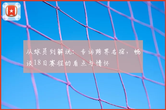 从球员到解说:专访跨界名宿,畅谈18日赛程的看点与情怀