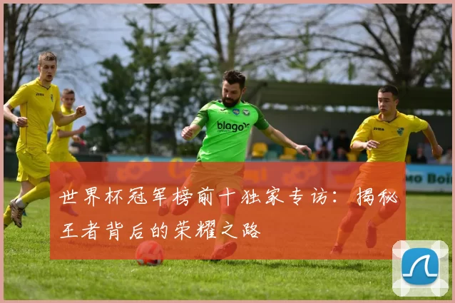 世界杯冠军榜前十独家专访:揭秘王者背后的荣耀之路
