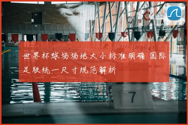 世界杯球场场地大小标准明确 国际足联统一尺寸规范解析