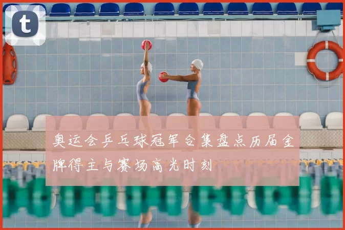 奥运会乒乓球冠军合集盘点历届金牌得主与赛场高光时刻
