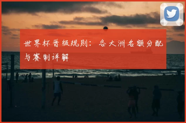 世界杯晋级规则:各大洲名额分配与赛制详解