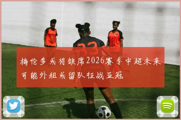 梅伦多或将缺席2026赛季中超未来可能外租或留队征战亚冠