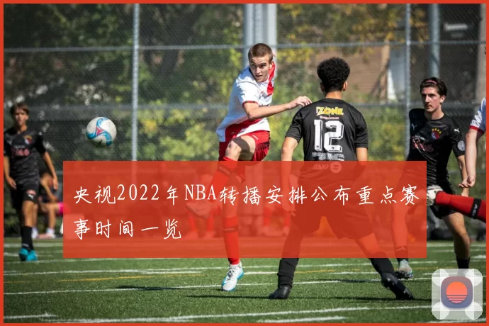 央视2022年NBA转播安排公布重点赛事时间一览