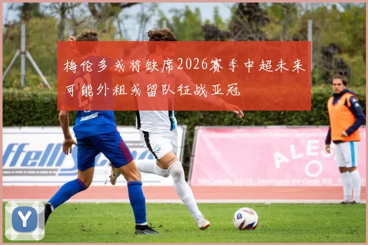 梅伦多或将缺席2026赛季中超未来可能外租或留队征战亚冠