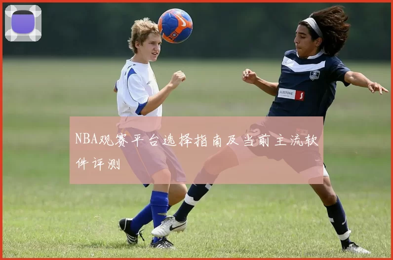 NBA观赛平台选择指南及当前主流软件评测