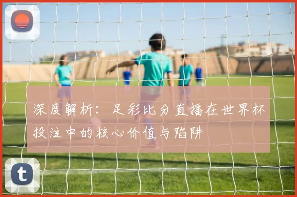 深度解析:足彩比分直播在世界杯投注中的核心价值与陷阱