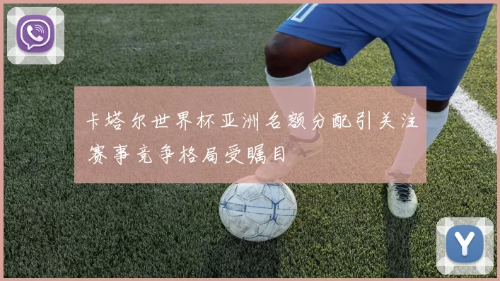 卡塔尔世界杯亚洲名额分配引关注 赛事竞争格局受瞩目