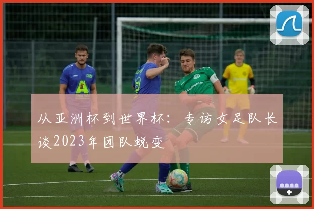 从亚洲杯到世界杯:专访女足队长谈2023年团队蜕变
