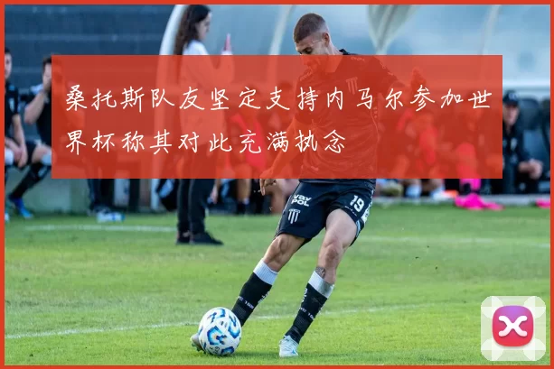 桑托斯队友坚定支持内马尔参加世界杯称其对此充满执念