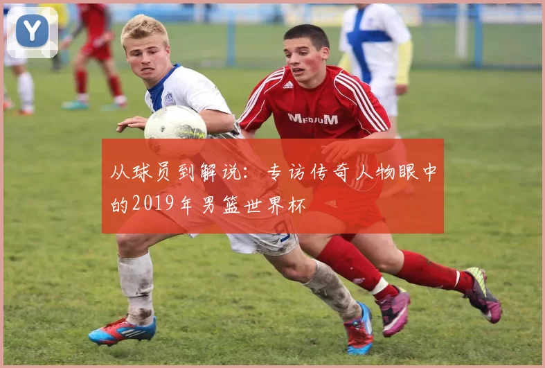 从球员到解说:专访传奇人物眼中的2019年男篮世界杯
