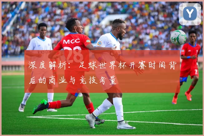 深度解析:足球世界杯开赛时间背后的商业与竞技考量