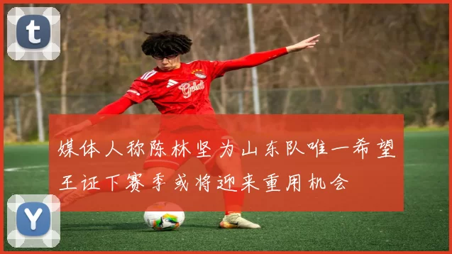 媒体人称陈林坚为山东队唯一希望王证下赛季或将迎来重用机会