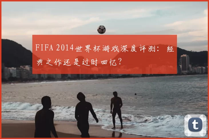 FIFA 2014世界杯游戏深度评测:经典之作还是过时回忆?