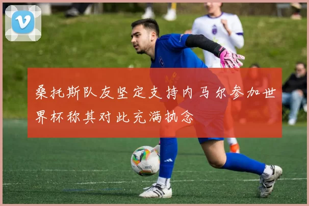 桑托斯队友坚定支持内马尔参加世界杯称其对此充满执念