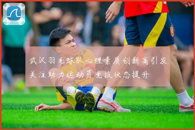 武汉羽毛球队心理素质创新高引发关注助力运动员竞技状态提升