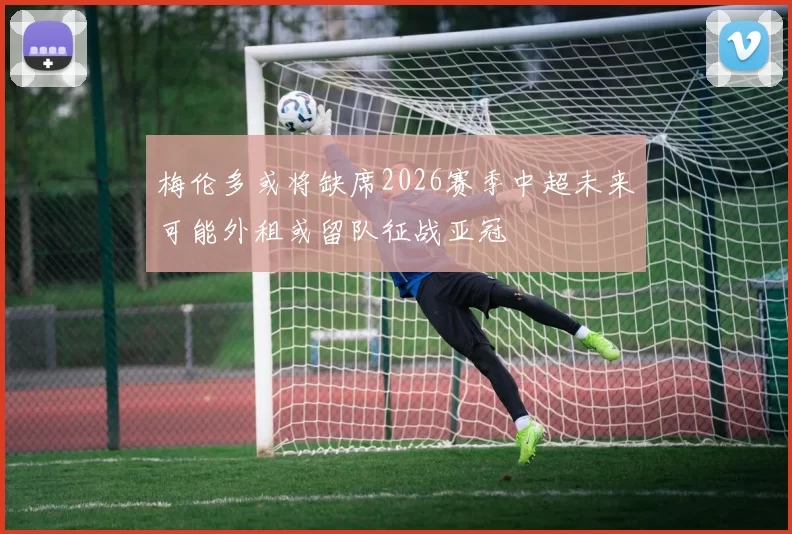 梅伦多或将缺席2026赛季中超未来可能外租或留队征战亚冠