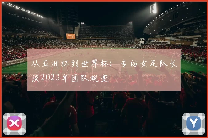 从亚洲杯到世界杯:专访女足队长谈2023年团队蜕变
