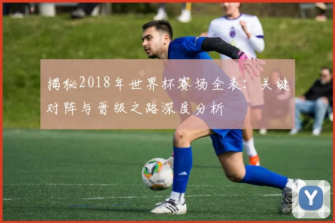 揭秘2018年世界杯赛场全表:关键对阵与晋级之路深度分析