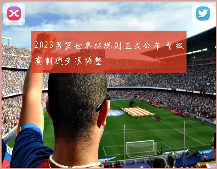 2023男篮世界杯规则正式公布 晋级赛制迎多项调整