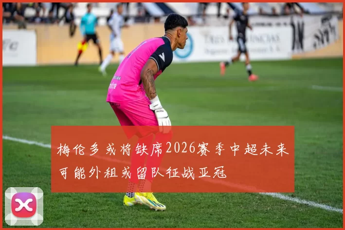 梅伦多或将缺席2026赛季中超未来可能外租或留队征战亚冠