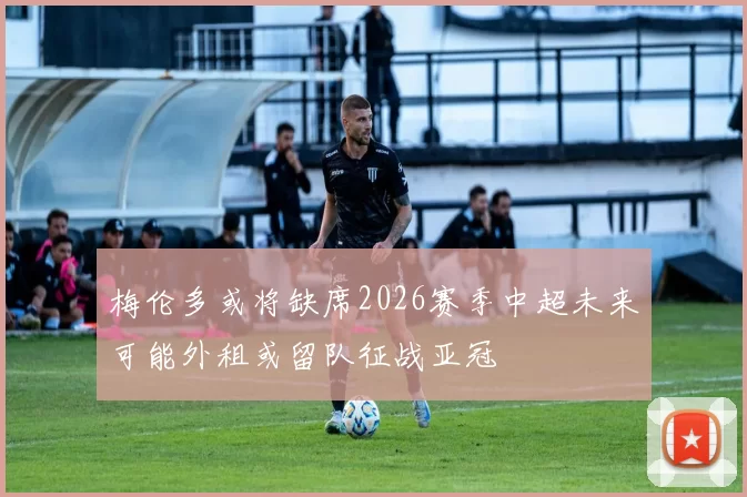 梅伦多或将缺席2026赛季中超未来可能外租或留队征战亚冠