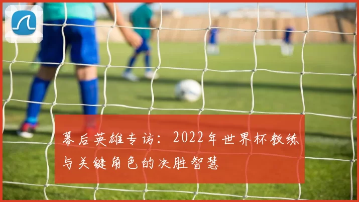 幕后英雄专访:2022年世界杯教练与关键角色的决胜智慧