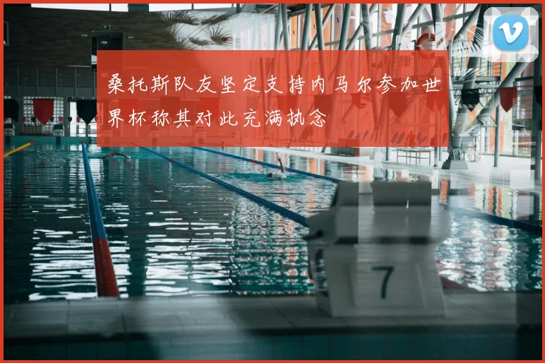 桑托斯队友坚定支持内马尔参加世界杯称其对此充满执念