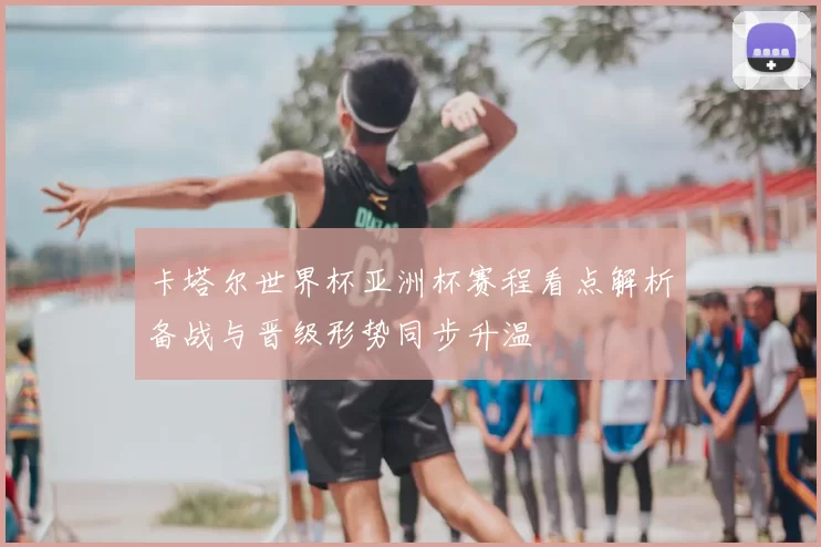 卡塔尔世界杯亚洲杯赛程看点解析备战与晋级形势同步升温